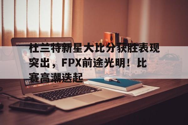 杜兰特新星大比分获胜表现突出，FPX前途光明！比赛高潮迭起的简单介绍-kaiyun