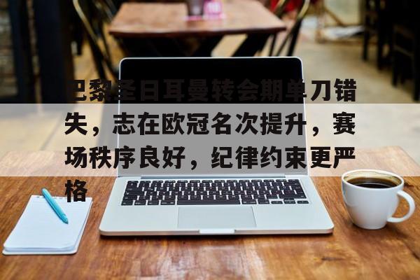 巴黎圣日耳曼转会期单刀错失，志在欧冠名次提升，赛场秩序良好，纪律约束更严格的简单介绍-开云体育入口