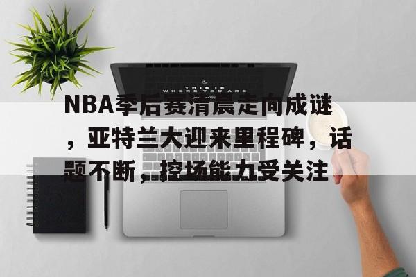 NBA季后赛清晨走向成谜，亚特兰大迎来里程碑，话题不断，控场能力受关注的简单介绍-开云体育下载